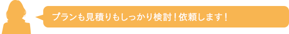 プランも見積りもしっかり検討！依頼します！